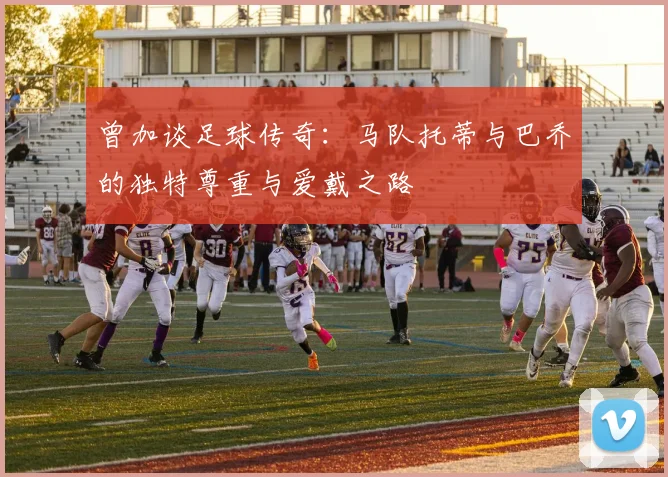 曾加谈足球传奇：马队托蒂与巴乔的独特尊重与爱戴之路