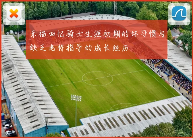 乐福回忆骑士生涯初期的坏习惯与缺乏老将指导的成长经历