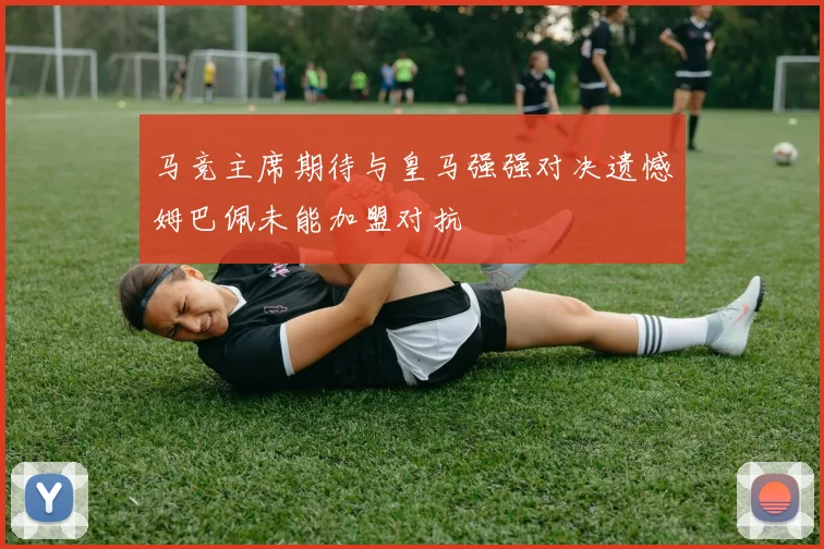 马竞主席期待与皇马强强对决遗憾姆巴佩未能加盟对抗