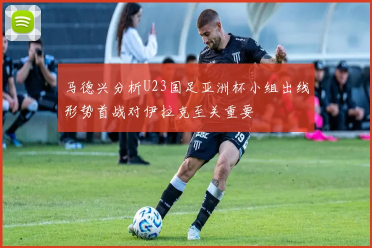 马德兴分析U23国足亚洲杯小组出线形势首战对伊拉克至关重要