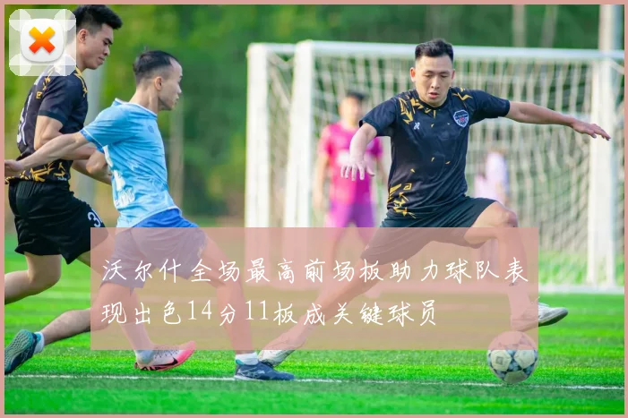沃尔什全场最高前场板助力球队表现出色14分11板成关键球员