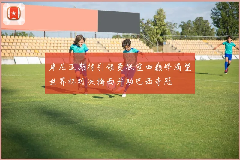 库尼亚期待引领曼联重回巅峰渴望世界杯对决梅西并助巴西夺冠
