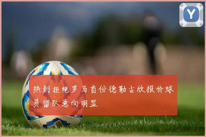 热刺拒绝罗马首份德勒古欣报价球员留队意向明显