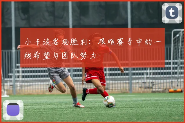 小卡谈客场胜利：艰难赛季中的一线希望与团队努力