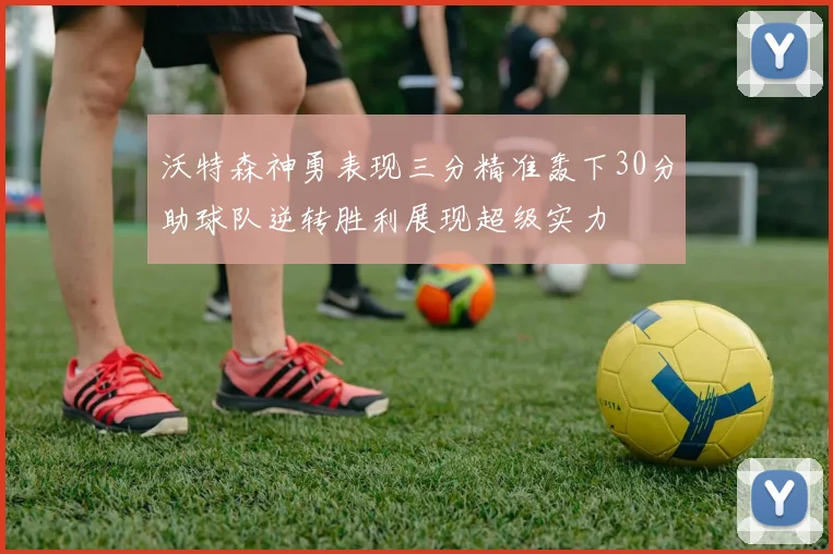 沃特森神勇表现三分精准轰下30分助球队逆转胜利展现超级实力
