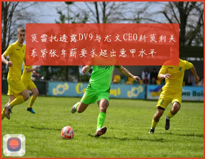 莫雷托透露DV9与尤文CEO科莫利关系紧张年薪要求超出意甲水平