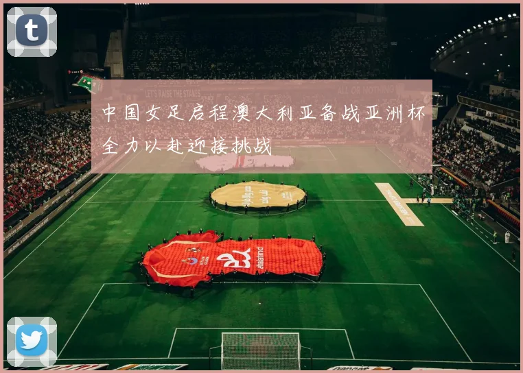 中国女足启程澳大利亚备战亚洲杯全力以赴迎接挑战