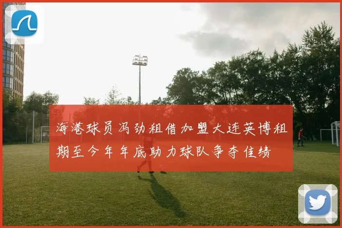 海港球员冯劲租借加盟大连英博租期至今年年底助力球队争夺佳绩