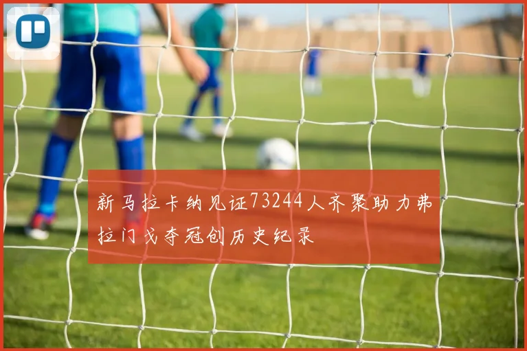 新马拉卡纳见证73244人齐聚助力弗拉门戈夺冠创历史纪录