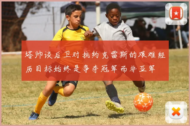 塔帅谈后卫对抗约克雷斯的艰难经历目标始终是争夺冠军而非亚军
