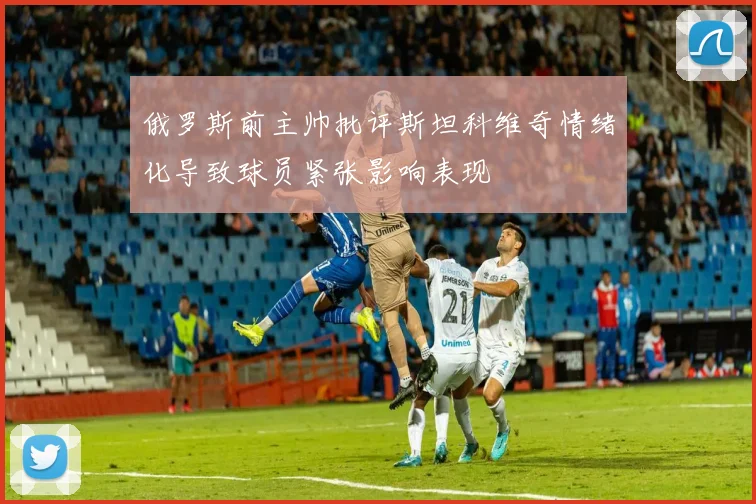 俄罗斯前主帅批评斯坦科维奇情绪化导致球员紧张影响表现