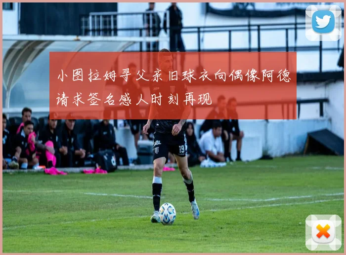 小图拉姆寻父亲旧球衣向偶像阿德请求签名感人时刻再现