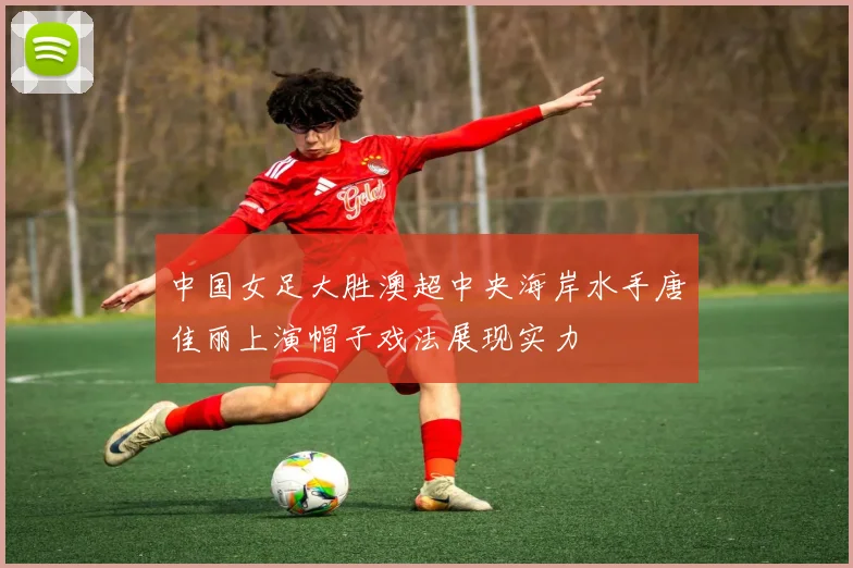 中国女足大胜澳超中央海岸水手唐佳丽上演帽子戏法展现实力