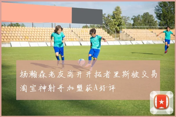 杨瀚森老友离开开拓者里斯被交易淘宝神射手加盟获A好评