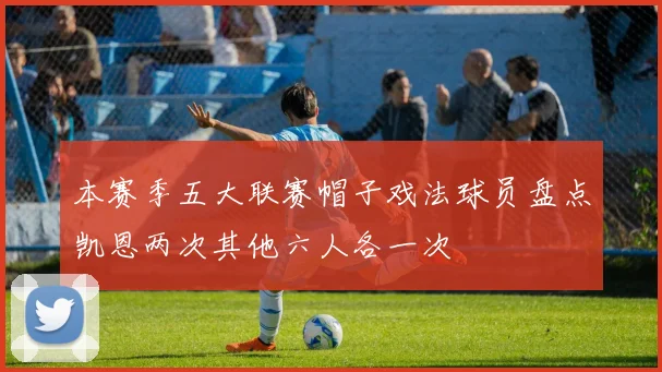 本赛季五大联赛帽子戏法球员盘点凯恩两次其他六人各一次