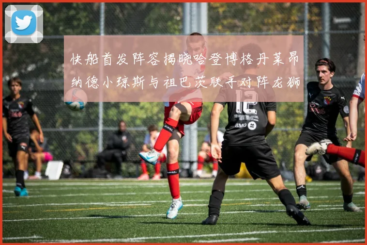 快船首发阵容揭晓哈登博格丹莱昂纳德小琼斯与祖巴茨联手对阵龙狮