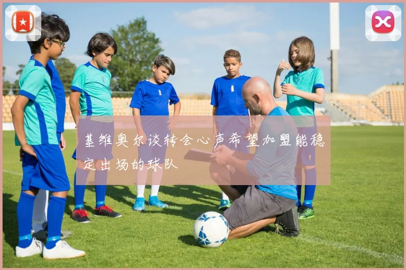 基维奥尔谈转会心声希望加盟能稳定出场的球队