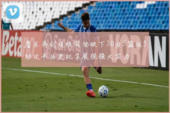 詹东再创佳绩同场砍下30分5篮板5助攻平历史纪录展现强大实力