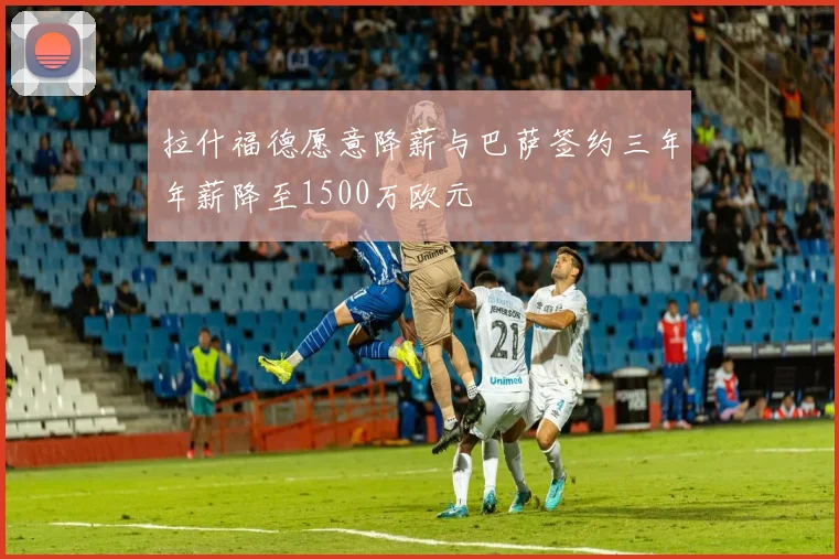 拉什福德愿意降薪与巴萨签约三年年薪降至1500万欧元